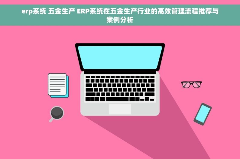erp系统 五金生产 ERP系统在五金生产行业的高效管理流程推荐与案例分析