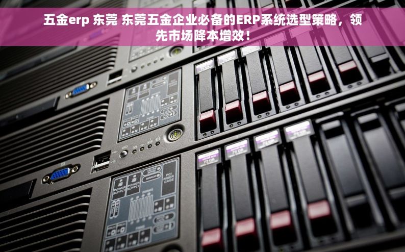 五金erp 东莞 东莞五金企业必备的ERP系统选型策略，领先市场降本增效！