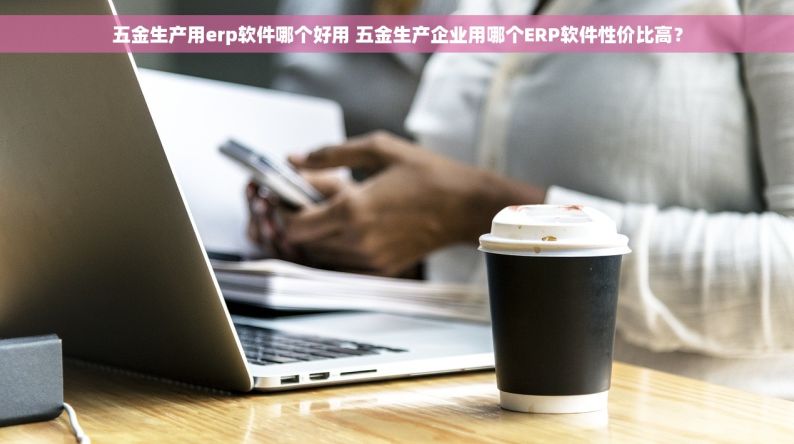 五金生产用erp软件哪个好用 五金生产企业用哪个ERP软件性价比高？