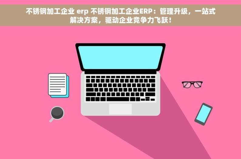 不锈钢加工企业 erp 不锈钢加工企业ERP：管理升级，一站式解决方案，驱动企业竞争力飞跃！