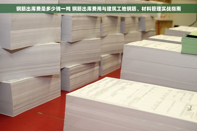 钢筋出库费是多少钱一吨 钢筋出库费用与建筑工地钢筋、材料管理实战指南