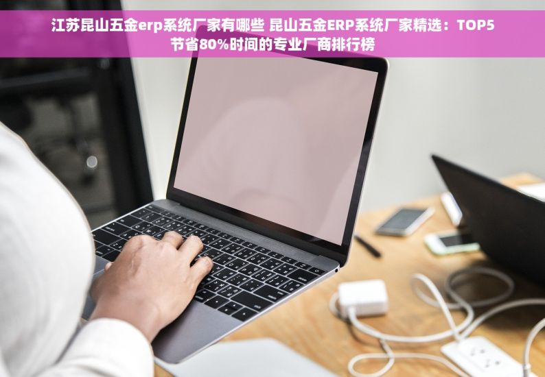 江苏昆山五金erp系统厂家有哪些 昆山五金ERP系统厂家精选：TOP5节省80%时间的专业厂商排行榜