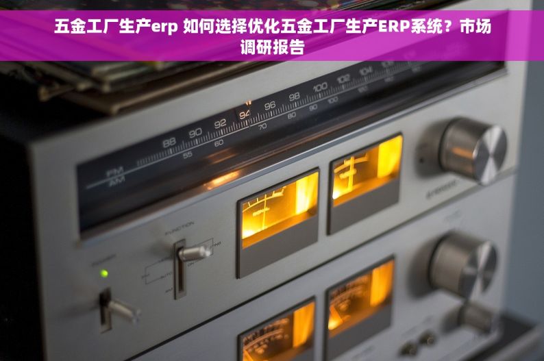 五金工厂生产erp 如何选择优化五金工厂生产ERP系统？市场调研报告