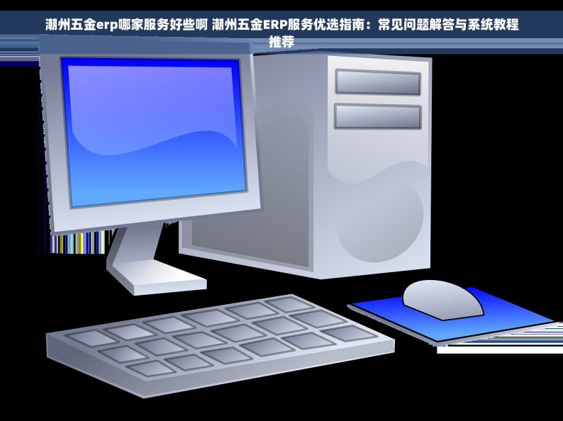 潮州五金erp哪家服务好些啊 潮州五金ERP服务优选指南：常见问题解答与系统教程推荐