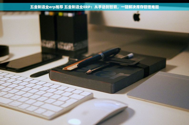 五金制造业erp推荐 五金制造业ERP：从手动到智能，一键解决库存管理难题