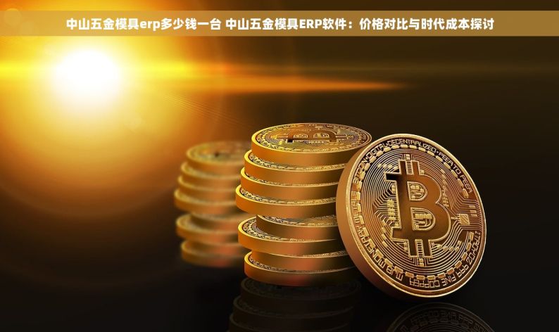 中山五金模具erp多少钱一台 中山五金模具ERP软件：价格对比与时代成本探讨