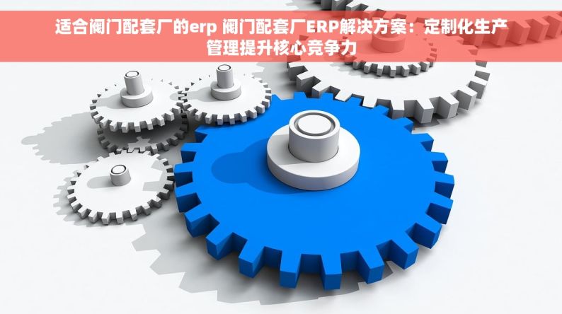 适合阀门配套厂的erp 阀门配套厂ERP解决方案：定制化生产管理提升核心竞争力