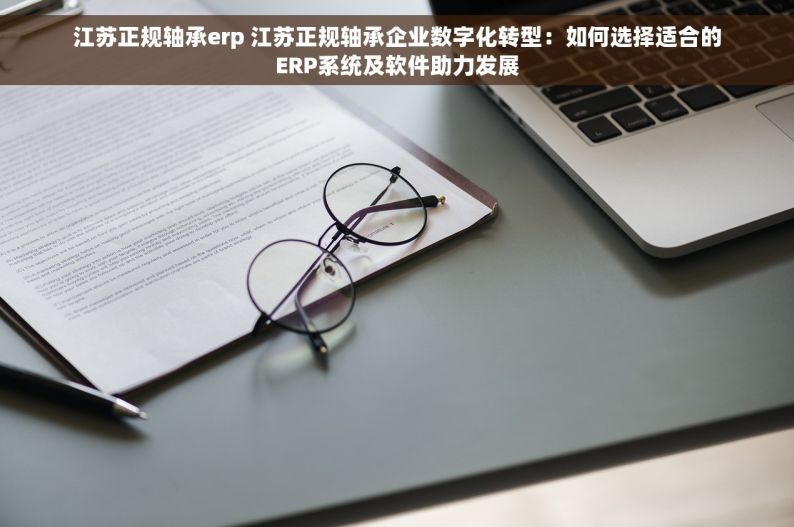 江苏正规轴承erp 江苏正规轴承企业数字化转型：如何选择适合的ERP系统及软件助力发展