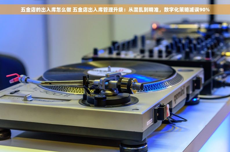 五金店的出入库怎么做 五金店出入库管理升级：从混乱到精准，数字化策略减误90%