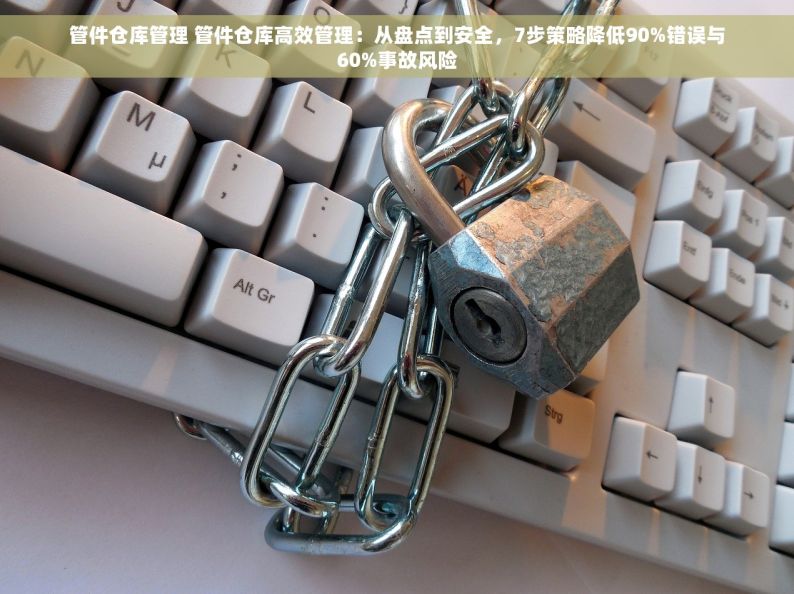 管件仓库管理 管件仓库高效管理：从盘点到安全，7步策略降低90%错误与60%事故风险