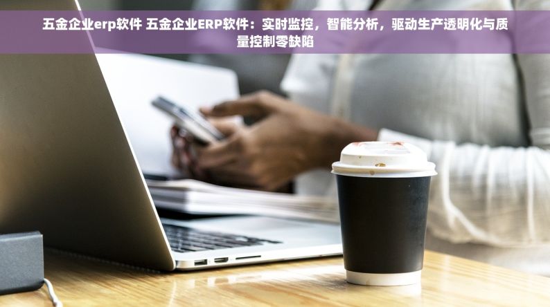 五金企业erp软件 五金企业ERP软件：实时监控，智能分析，驱动生产透明化与质量控制零缺陷