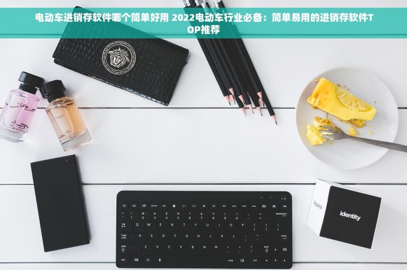 电动车进销存软件哪个简单好用 2022电动车行业必备：简单易用的进销存软件TOP推荐